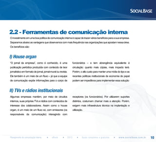 2.2 - Ferramentas de comunicação interna
O investimento em uma boa política de comunicação interna é capaz de trazer vários benefícios para a sua empresa.
Separamos abaixo as vantagens que observamos com mais frequência nas organizações que apostam nessa área.
Os benefícios são:

I) House organ
“O jornal da empresa”, como é conhecido, é uma

funcionários – e tem abrangência equivalente à

publicação periódica produzida com conteúdo de teor

circulação: quanto mais cópias, mais impacto terá.

jornalístico em formato de jornal, jornal-mural ou revista.

Porém, o alto custo para manter uma mídia do tipo e as

Ele também é um meio de um fluxo – já que a equipe

recentes políticas institucionais de economia de papel

de comunicação expõe informações para o corpo de

podem ser impeditivos para implementar essa solução

II) TVs e rádios institucionais
Algumas empresas mantém, por meio de circuitos

receptores (os funcionários). Por utilizarem suportes

internos, suas próprias TVs e rádios com conteúdos de

distintos, costumam chamar mais a atenção. Porém,

interesse dos colaboradores. Assim como o house

exigem mais infraestrutura técnica na implantação e

organ, é um meio de um fluxo só, com emissores (os

utilização.

responsáveis da comunicação) interagindo com

Planejamento de comunicação interna

eBook

2013

Guias completos e gratuitos

w w w. s o c i a l b a s e. c o m . b r

10

 