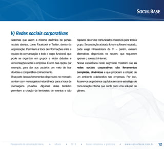 V) Redes sociais corporativas
sistemas que usam a mesma dinâmica de portais

capazes de enviar comunicados massivos para todo o

sociais abertos, como Facebook e Twitter, dentro da

grupo. Se a solução adotada for um software instalado,

organização. Permitem a troca de informações entre a

pode exigir infraestrutura de TI – porém, existem

equipe de comunicação e todo o corpo funcional, que

alternativas disponíveis na nuvem, que requerem

pode se organizar em grupos e iniciar debates e

apenas o acesso à internet.

conversações sobre a empresa. É uma boa opção, por

Nossa experiência neste segmento mostram que as

exemplo, para dar aos usuários um meio de tirar

redes sociais corporativas são ferramentas

dúvidas e compartilhar conhecimento.

completas, dinâmicas e que propiciam a criação de

Boa parte dessas ferramentas disponíveis no mercado

um ambiente colaborativo nas empresas. Por isso,

contam com mensageiros instantâneos para a troca de

focaremos os próximos capítulos em uma estratégia de

mensagens

comunicação interna que conte com uma solução do

privadas.

Algumas

delas

também

permitem a criação de lembretes de eventos e são

Planejamento de comunicação interna

eBook

2013

gênero.

Guias completos e gratuitos

w w w. s o c i a l b a s e. c o m . b r

12

 