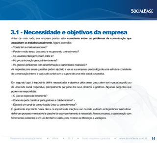 3.1 - Necessidade e objetivos da empresa
Antes de mais nada, sua empresa precisa estar consciente sobre os problemas de comunicação que
atrapalham os trabalhos atualmente. Alguns exemplos:
– Vocês têm e-mails em excesso?
– Perdem muito tempo buscando e recuperando conhecimento?
– Os usuários interagem pouco entre si?
– Há pouca inovação gerada internamente?
– Há grandes problemas com desinformação e comentários maliciosos?
As respostas para essas questões podem ajudá-lo a ver se sua empresa precisa logo de uma estrutura consistente
de comunicação interna e que pode contar com o suporte de uma rede social corporativa.
Em segundo lugar, é importante definir necessidades e objetivos pelas áreas que podem ser impactadas pelo uso
de uma rede social corporativa, principalmente por parte dos seus diretores e gestores. Algumas perguntas que
podem ser respondidas:
– O que se espera da ferramenta?
– Como ela pode contribuir para gestores e colaboradores? – Ela será um canal de comunicação único ou complementar?
É igualmente importante deixar claros os impactos da adoção e uso da rede, evitando ambigüidades. Além disso,
definir um processo mensurável e passível de acompanhamento é necessário. Nesse processo, a comparação com
ferramentas existentes e em uso também é válida, para mostrar as diferenças e vantagens.

Planejamento de comunicação interna

eBook

2013

Guias completos e gratuitos

w w w. s o c i a l b a s e. c o m . b r

14

 