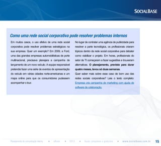 Como uma rede social corporativa pode resolver problemas internos
Em muitos casos, o uso efetivo de uma rede social

No lugar de contratar uma agência de publicidade para

corporativa pode resolver problemas estratégicos na

resolver a parte tecnológica, os profissionais criaram

sua empresa. Quer um exemplo? Em 2009, a Ford,

tópicos dentro da rede social corporativa para debater

uma das grandes empresas automobilísticas de porte

como viabilizar o projeto. Em horas, profissionais do

multinacional, precisava planejara a campanha de

setor de TI começaram a fazer sugestões e trouxeram

lançamento de um novo veículo. A equipe responsável

alternativas. O planejamento, previsto para durar

pretendia fazer uma série de eventos de apresentação

quatro meses, levou só duas semanas.

do veículo em várias cidades norte-americanas e um

Quer saber mais sobre esse caso de bom uso das

mapa online para que os consumidores pudessem

redes sociais corporativas? Leia o texto completo:

acompanhar o tour.

Empresa cria campanha de marketing com ajuda de
software de colaboração.

Planejamento de comunicação interna

eBook

2013

Guias completos e gratuitos

w w w. s o c i a l b a s e. c o m . b r

15

 