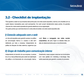 3.2 - Checklist de implantação
Para ajudá-lo a saber se sua empresa está pronta para uma rede social corporativa, criamos uma checklist com os
quatro tópicos necessários para você acompanhar. Se você cumprir devidamente esses pontos, há grandes
chances de a rede social corporativa ter grande aderência na sua organização.
Os quatro pontos que você deve levar em conta antes de adotar uma rede social corporativa são:

I) Conexão adequada com a web
um dos pré-requisitos para garantir sucesso na política

você libere a navegação nas redes sociais

de comunicação interna é o acesso à web bem

corporativas, até para migrar os debates feitos em

distribuído por toda a empresa. Independente da

sites de relacionamentos para a nova ferramenta.

política de bloqueio de sites externos, sugerimos que

II) Grupo de trabalho para comunicação interna
independente do tamanho da sua empresa, é preciso

Geralmente, essas equipes costumam ter funcionários

ter um ou mais profissionais para cuidar da implantação

com mais aptidão em marketing e tecnologia. Eles

da política e da ferramenta de comunicação interna.

serão essenciais para garantir o sucesso do processo.

Planejamento de comunicação interna

eBook

2013

Guias completos e gratuitos

w w w. s o c i a l b a s e. c o m . b r

16

 