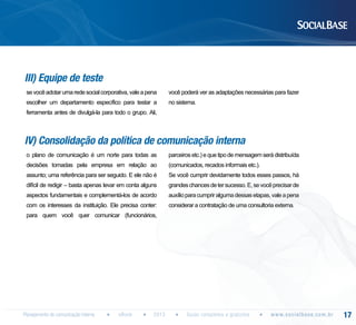 III) Equipe de teste
se você adotar uma rede social corporativa, vale a pena

você poderá ver as adaptações necessárias para fazer

escolher um departamento específico para testar a

no sistema.

ferramenta antes de divulgá-la para todo o grupo. Ali,

IV) Consolidação da política de comunicação interna
o plano de comunicação é um norte para todas as

parceiros etc.) e que tipo de mensagem será distribuída

decisões tomadas pela empresa em relação ao

(comunicados, recados informais etc.).

assunto; uma referência para ser seguido. E ele não é

Se você cumprir devidamente todos esses passos, há

difícil de redigir – basta apenas levar em conta alguns

grandes chances de ter sucesso. E, se você precisar de

aspectos fundamentais e complementá-los de acordo

auxílio para cumprir alguma dessas etapas, vale a pena

com os interesses da instituição. Ele precisa conter:

considerar a contratação de uma consultoria externa.

para quem você quer comunicar (funcionários,

Planejamento de comunicação interna

eBook

2013

Guias completos e gratuitos

w w w. s o c i a l b a s e. c o m . b r

17

 