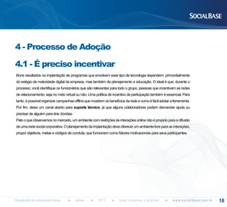 4 - Processo de Adoção
4.1 - É preciso incentivar
Bons resultados na implantação de programas que envolvem esse tipo de tecnologia dependem, primordialmente
do estágio de maturidade digital da empresa, mas também de planejamento e educação. O ideal é que, durante o
processo, você identifique os funcionários que são relevantes para todo o grupo, pessoas que incentivam as redes
de relacionamento, seja no meio virtual ou não. Uma política de incentivo de participação também é essencial. Para
tanto, é possível organizar campanhas offline que mostrem os benefícios da rede e como é fácil adotar a ferramenta.
Por fim, deixe um canal aberto para suporte técnico, já que alguns colaboradores podem demandar ajuda ou
precisar de alguém para tirar dúvidas.
Pelo o que observamos no mercado, um ambiente com restrições às interações online não é propicio para a difusão
de uma rede social corporativa. O planejamento da implantação deve oferecer um ambiente livre para as interações,
propor objetivos, metas e códigos de conduta, que funcionem como fatores motivacionais para seus participantes.

Planejamento de comunicação interna

eBook

2013

Guias completos e gratuitos

w w w. s o c i a l b a s e. c o m . b r

18

 