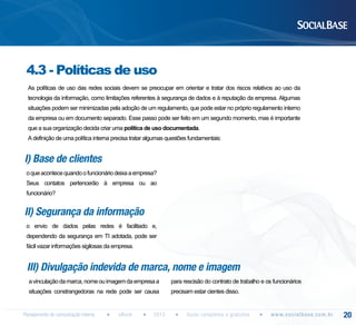 4.3 - Políticas de uso
As políticas de uso das redes sociais devem se preocupar em orientar e tratar dos riscos relativos ao uso da
tecnologia da informação, como limitações referentes à segurança de dados e à reputação da empresa. Algumas
situações podem ser minimizadas pela adoção de um regulamento, que pode estar no próprio regulamento interno
da empresa ou em documento separado. Esse passo pode ser feito em um segundo momento, mas é importante
que a sua organização decida criar uma política de uso documentada.
A definição de uma política interna precisa tratar algumas questões fundamentais:

I) Base de clientes
o que acontece quando o funcionário deixa a empresa?
Seus contatos pertencerão à empresa ou ao
funcionário?

II) Segurança da informação
o envio de dados pelas redes é facilitado e,
dependendo da segurança em TI adotada, pode ser
fácil vazar informações sigilosas da empresa.

III) Divulgação indevida de marca, nome e imagem
a vinculação da marca, nome ou imagem da empresa a

para rescisão do contrato de trabalho e os funcionários

situações constrangedoras na rede pode ser causa

precisam estar cientes disso.

Planejamento de comunicação interna

eBook

2013

Guias completos e gratuitos

w w w. s o c i a l b a s e. c o m . b r

20

 