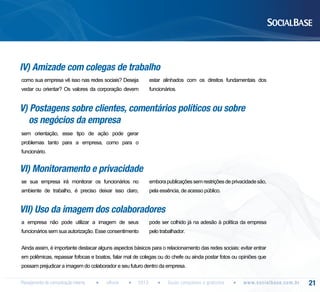 IV) Amizade com colegas de trabalho
como sua empresa vê isso nas redes sociais? Deseja

estar alinhados com os direitos fundamentais dos

vedar ou orientar? Os valores da corporação devem

funcionários.

V) Postagens sobre clientes, comentários políticos ou sobre
os negócios da empresa
sem orientação, esse tipo de ação pode gerar
problemas tanto para a empresa, como para o
funcionário.

VI) Monitoramento e privacidade
se sua empresa irá monitorar os funcionários no

embora publicações sem restrições de privacidade são,

ambiente de trabalho, é preciso deixar isso claro,

pela essência, de acesso público.

VII) Uso da imagem dos colaboradores
a empresa não pode utilizar a imagem de seus

pode ser colhido já na adesão à política da empresa

funcionários sem sua autorização. Esse consentimento

pelo trabalhador.

Ainda assim, é importante destacar alguns aspectos básicos para o relacionamento das redes sociais: evitar entrar
em polêmicas, repassar fofocas e boatos, falar mal de colegas ou do chefe ou ainda postar fotos ou opiniões que
possam prejudicar a imagem do colaborador e seu futuro dentro da empresa.
Planejamento de comunicação interna

eBook

2013

Guias completos e gratuitos

w w w. s o c i a l b a s e. c o m . b r

21

 