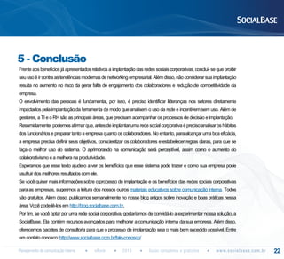 5 - Conclusão
Frente aos benefícios já apresentados relativos a implantação das redes sociais corporativas, conclui- se que proibir
seu uso é ir contra as tendências modernas de networking empresarial. Além disso, não considerar sua implantação
resulta no aumento no risco da gerar falta de engajamento dos colaboradores e redução de competitividade da
empresa.
O envolvimento das pessoas é fundamental, por isso, é preciso identificar lideranças nos setores diretamente
impactados pela implantação da ferramenta de modo que analisem o uso da rede e incentivem sem uso. Além de
gestores, a TI e o RH são as principais áreas, que precisam acompanhar os processos de decisão e implantação.
Resumidamente, podemos afirmar que, antes de implantar uma rede social corporativa é preciso analisar os hábitos
dos funcionários e preparar tanto a empresa quanto os colaboradores. No entanto, para alcançar uma boa eficácia,
a empresa precisa definir seus objetivos, conscientizar os colaboradores e estabelecer regras claras, para que se
faça o melhor uso do sistema. O aprimorando na comunicação será perceptível, assim como o aumento do
colaborativismo e a melhora na produtividade.
Esperamos que esse texto ajude-o a ver os benefícios que esse sistema pode trazer e como sua empresa pode
usufruir dos melhores resultados com ele.
Se você quiser mais informações sobre o processo de implantação e os benefícios das redes sociais corporativas
para as empresas, sugerimos a leitura dos nossos outros materiais educativos sobre comunicação interna. Todos
são gratuitos. Além disso, publicamos semanalmente no nosso blog artigos sobre inovação e boas práticas nessa
área. Você pode lê-los em http://blog.socialbase.com.br.
Por fim, se você optar por uma rede social corporativa, gostaríamos de convidá-lo a experimentar nossa solução, a
SocialBase. Ela contém recursos avançados para melhorar a comunicação interna da sua empresa. Além disso,
oferecemos pacotes de consultoria para que o processo de implantação seja o mais bem sucedido possível. Entre
em contato conosco: http://www.socialbase.com.br/fale-conosco/
Planejamento de comunicação interna

eBook

2013

Guias completos e gratuitos

w w w. s o c i a l b a s e. c o m . b r

22

 