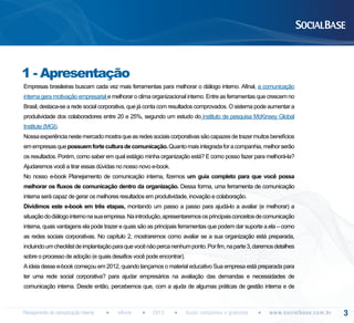1 - Apresentação
Empresas brasileiras buscam cada vez mais ferramentas para melhorar o diálogo interno. Afinal, a comunicação
interna gera motivação empresarial e melhorar o clima organizacional interno. Entre as ferramentas que crescem no
Brasil, destaca-se a rede social corporativa, que já conta com resultados comprovados. O sistema pode aumentar a
produtividade dos colaboradores entre 20 e 25%, segundo um estudo do instituto de pesquisa McKinsey Global
Institute (MGI).
Nossa experiência neste mercado mostra que as redes sociais corporativas são capazes de trazer muitos benefícios
em empresas que possuem forte cultura de comunicação. Quanto mais integrada for a companhia, melhor serão
os resultados. Porém, como saber em qual estágio minha organização está? E como posso fazer para melhorá-la?
Ajudaremos você a tirar essas dúvidas no nosso novo e-book.
No nosso e-book Planejamento de comunicação interna, fizemos um guia completo para que você possa
melhorar os fluxos de comunicação dentro da organização. Dessa forma, uma ferramenta de comunicação
interna será capaz de gerar os melhores resultados em produtividade, inovação e colaboração.
Dividimos este e-book em três etapas, montando um passo a passo para ajudá-lo a avaliar (e melhorar) a
situação do diálogo interno na sua empresa. Na introdução, apresentaremos os principais conceitos de comunicação
interna, quais vantagens ela pode trazer e quais são as principais ferramentas que podem dar suporte a ela – como
as redes sociais corporativas. No capítulo 2, mostraremos como avaliar se a sua organização está preparada,
incluindo um checklist de implantação para que você não perca nenhum ponto. Por fim, na parte 3, daremos detalhes
sobre o processo de adoção (e quais desafios você pode encontrar).
A ideia desse e-book começou em 2012, quando lançamos o material educativo Sua empresa está preparada para
ter uma rede social corporativa? para ajudar empresários na avaliação das demandas e necessidades de
comunicação interna. Desde então, percebemos que, com a ajuda de algumas práticas de gestão interna e de

Planejamento de comunicação interna

eBook

2013

Guias completos e gratuitos

w w w. s o c i a l b a s e. c o m . b r

3

 