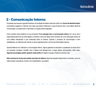 2 - Comunicação Interna
Empresas que possuem grandes barreiras na circulação de ideias costumam sofrer com focos de desinformação:
comentários negativos e “fofocas” sem base que podem influenciar o corpo funcional. Sem uma política oficial de
comunicação, os boatos ficam mais fortes e a equipe perde integração.
Como resolver esse problema na sua empresa? Basta planejar bem a comunicação interna. Em suma, ela é
responsável pela troca de informações e incentivo à troca de ideias entre membros de uma corporação dentro de
uma política estruturada e que contemple todos os setores. Quando o processo de comunicação é bem
estabelecido, as melhorias são visíveis no clima organizacional e na troca de informações internas.
Quando falamos em “estruturar a comunicação interna”, alguns gestores se assustam e questionam se esse não é
um processo complexo. Acredite: não é. Basta você planejar bem e seguir alguns pré-requisitos. Além disso,
algumas tecnologias podem ajudá-lo nesta tarefa de integrar a equipe e fazê-la conversar mais.
Não é preciso ter receio para adotar esse tipo de sistema. Algumas soluções disponíveis no mercado, como as
redes sociais corporativas, contam com implantação e uso prático.

Planejamento de comunicação interna

eBook

2013

Guias completos e gratuitos

w w w. s o c i a l b a s e. c o m . b r

5

 