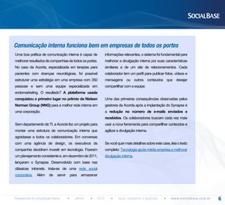 Comunicação interna funciona bem em empresas de todos os portes
Uma boa política de comunicação interna é capaz de

informações relevantes, o sistema foi fundamental para

melhorar resultados de companhias de todos os portes.

melhorar a divulgação interna por suas características

No caso da Acorda, especializada em terapias para

similares a de um site de relacionamentos. Cada

pacientes com doenças neurológicas, foi possível

colaborador tem um perfil para publicar fotos, vídeos e

estruturar uma estratégia em uma empresa com 350

mensagens ou outros conteúdos que desejar

pessoas e sem uma equipe especializada em

compartilhar com a equipe.

endomarketing. O resultado? A plataforma usada
conquistou o primeiro lugar no prêmio da Nielsen

Uma das primeiras consequências observadas pelos

Norman Group (NNG) para a melhor rede interna em

gestores da Acorda após a implantação do Synapse é

uma corporação.

a redução no número de e-mails enviados e
recebidos. Os colaboradores buscam cada vez mais

Sem departamento de TI, a Acorda fez um projeto para

usar a nova ferramenta para compartilhar conteúdos e

montar uma estrutura de comunicação interna que

agilizar a divulgação interna.

agradasse a todos os colaboradores. Em conversas
com uma agência de design, os executivos da

Se você quer mais detalhes sobre este case, leia o texto

companhia decidiram investir em tecnologia. Fizeram

completo: Tecnologia ajuda média empresa a melhorar

um planejamento consistente e, em dezembro de 2011,

divulgação interna.

lançaram o Synapse. Desenvolvido com base nas
clássicas intranets, trata-se de uma rede social
corporativa.

Além

de

servir

Planejamento de comunicação interna

para

armazenar

eBook

2013

Guias completos e gratuitos

w w w. s o c i a l b a s e. c o m . b r

6

 