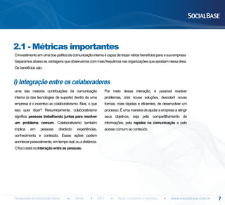 2.1 - Métricas importantes
O investimento em uma boa política de comunicação interna é capaz de trazer vários benefícios para a sua empresa.
Separamos abaixo as vantagens que observamos com mais frequência nas organizações que apostam nessa área.
Os benefícios são:

I) Integração entre os colaboradores
uma das maiores contribuições da comunicação

Por meio dessa interação, é possível resolver

interna (e das tecnologias de suporte) dentro de uma

problemas, criar novas soluções, descobrir novas

empresa é o incentivo ao colaborativismo. Mas, o que

formas, mais rápidas e eficientes, de desenvolver um

isso quer dizer? Resumidamente, colaborativismo

processo. É uma maneira de ajudar a empresa a atingir

significa: pessoas trabalhando juntas para resolver

seus objetivos, seja pelo compartilhamento de

um problema comum. Colaborativismo também

informações, pela rapidez na comunicação e pelo

implica

acesso comum ao conteúdo.

em

pessoas

dividindo

experiências,

conhecimento e conteúdo. Essas ações podem
acontecer pessoalmente, em tempo real, ou a distância.
O foco está na interação entre as pessoas.

Planejamento de comunicação interna

eBook

2013

Guias completos e gratuitos

w w w. s o c i a l b a s e. c o m . b r

7

 