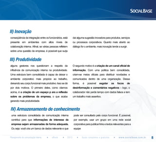 II) Inovação
conseqüência da integração entre os funcionários, está

daí alguma sugestão inovadora para produtos, serviços

presente em ambientes com altos níveis de

ou processos corporativos. Quanto mais aberto ao

colaboração interna. Afinal, se várias pessoas refletem

diálogo for o ambiente, mais inovação tende a surgir.

sobre uma questão da empresa, é possível que surja

III) Produtividade
alguns gestores nos questionam a respeito da

O segundo motivo é a criação de um canal oficial de

influência da comunicação interna na produtividade.

informação. Com uma política bem consolidada,

Uma estrutura bem consolidada é capaz de deixar o

criam-se meios oficiais para distribuir novidades e

ambiente corporativo mais propício ao trabalho,

comunicados dentro de uma organização. Dessa

deixando seu corpo funcional mais produtivo. Isso se dá

forma,

por dois motivos. O primeiro deles, como citamos

desinformação e comentários negativos – logo, o

acima, é a criação de um espaço p ara a reflexão

colaborador não perde tempo com dados falsos e tem

sobre os problemas da empresa, o que acaba

um trabalho mais assertivo.

é

possível

esgotar

os

focos

de

gerando mais produtividade.

IV) Armazenamento de conhecimento
uma estrutura consolidada de comunicação interna

pode ser consultado pelo corpo funcional. É possível,

contribui para que informações de interesse da

por exemplo, usar um grupo em uma rede social

empresa sejam armazenadas da forma adequada.

corporativa para publicar links e textos relevantes para a

Ou seja: você cria um banco de dados relevante e que

equipe

Planejamento de comunicação interna

eBook

2013

Guias completos e gratuitos

w w w. s o c i a l b a s e. c o m . b r

8

 
