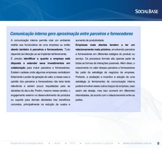 Comunicação interna gera aproximação entre parceiros e fornecedores
A comunicação interna permite criar um ambiente

aumento de produtividade.

restrito aos funcionários de uma empresa ou então

Empresas mais abertas tendem a ter um

aberto também à parceiros e fornecedores. Tudo

relacionamento mais próximo, envolvendo parceiros

depende da intenção ao se implantar tal ferramenta.

e fornecedores em diferentes estágios do produto ou

É preciso identificar o quanto a empresa está

serviço. Os processos formais são apenas parte de

disposta a estender seus investimentos em

todas as formas de interações possíveis. Além disso, o

colaboração para incluir parceiros e fornecedores.

crescimento no valor desses parceiros e fornecedores

Existem cadeias onde algumas empresas centralizam

faz parte da estratégia de negócios da empresa.

fortemente o poder de geração de valor, e nesse caso a

Portanto, a aceitação e incentivo à adoção de uma

opinião dos parceiros e fornecedores não teria tanta

estratégia (e ferrramenta) de comunicação interna

relevância e seriam pouco requisitadas para as

poderá envolver esses outros braços da empresa, caso

decisões do dia a dia. Porém, mesmo nesse cenário, o

assim ela deseje, mas isso ocorrerá em diferentes

engajamento externo no desenvolvimento de produtos

intensidades, de acordo com o relacionamento entre as

ou suporte para demais atividades traz benefícios

partes.

concretos, principalmente na redução de custos e

Planejamento de comunicação interna

eBook

2013

Guias completos e gratuitos

w w w. s o c i a l b a s e. c o m . b r

9

 