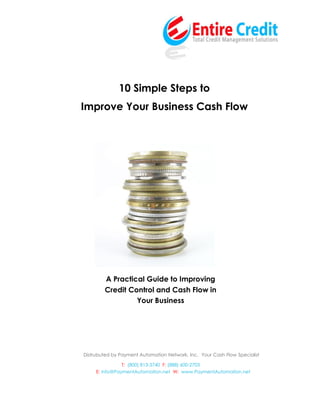 10 Simple Steps to
Improve Your Business Cash Flow




        A Practical Guide to Improving
        Credit Control and Cash Flow in
                 Your Business




Distrubuted by Payment Automation Network, Inc. Your Cash Flow Specialist

                T: (800) 813-3740 F: (888) 600-2703
     E: info@PaymentAutomation.net W: www.PaymentAutomation.net
 