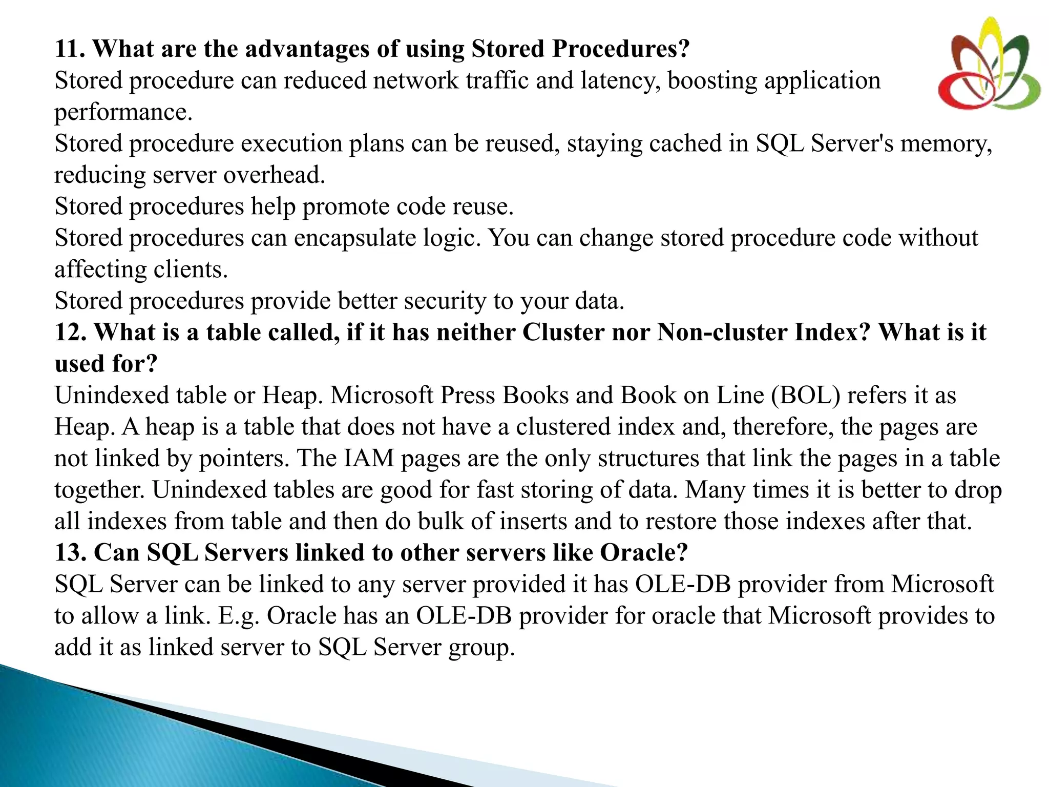 11. What are the advantages of using Stored Procedures?
Stored procedure can reduced network traffic and latency, boosting application
performance.
Stored procedure execution plans can be reused, staying cached in SQL Server's memory,
reducing server overhead.
Stored procedures help promote code reuse.
Stored procedures can encapsulate logic. You can change stored procedure code without
affecting clients.
Stored procedures provide better security to your data.
12. What is a table called, if it has neither Cluster nor Non-cluster Index? What is it
used for?
Unindexed table or Heap. Microsoft Press Books and Book on Line (BOL) refers it as
Heap. A heap is a table that does not have a clustered index and, therefore, the pages are
not linked by pointers. The IAM pages are the only structures that link the pages in a table
together. Unindexed tables are good for fast storing of data. Many times it is better to drop
all indexes from table and then do bulk of inserts and to restore those indexes after that.
13. Can SQL Servers linked to other servers like Oracle?
SQL Server can be linked to any server provided it has OLE-DB provider from Microsoft
to allow a link. E.g. Oracle has an OLE-DB provider for oracle that Microsoft provides to
add it as linked server to SQL Server group.
 