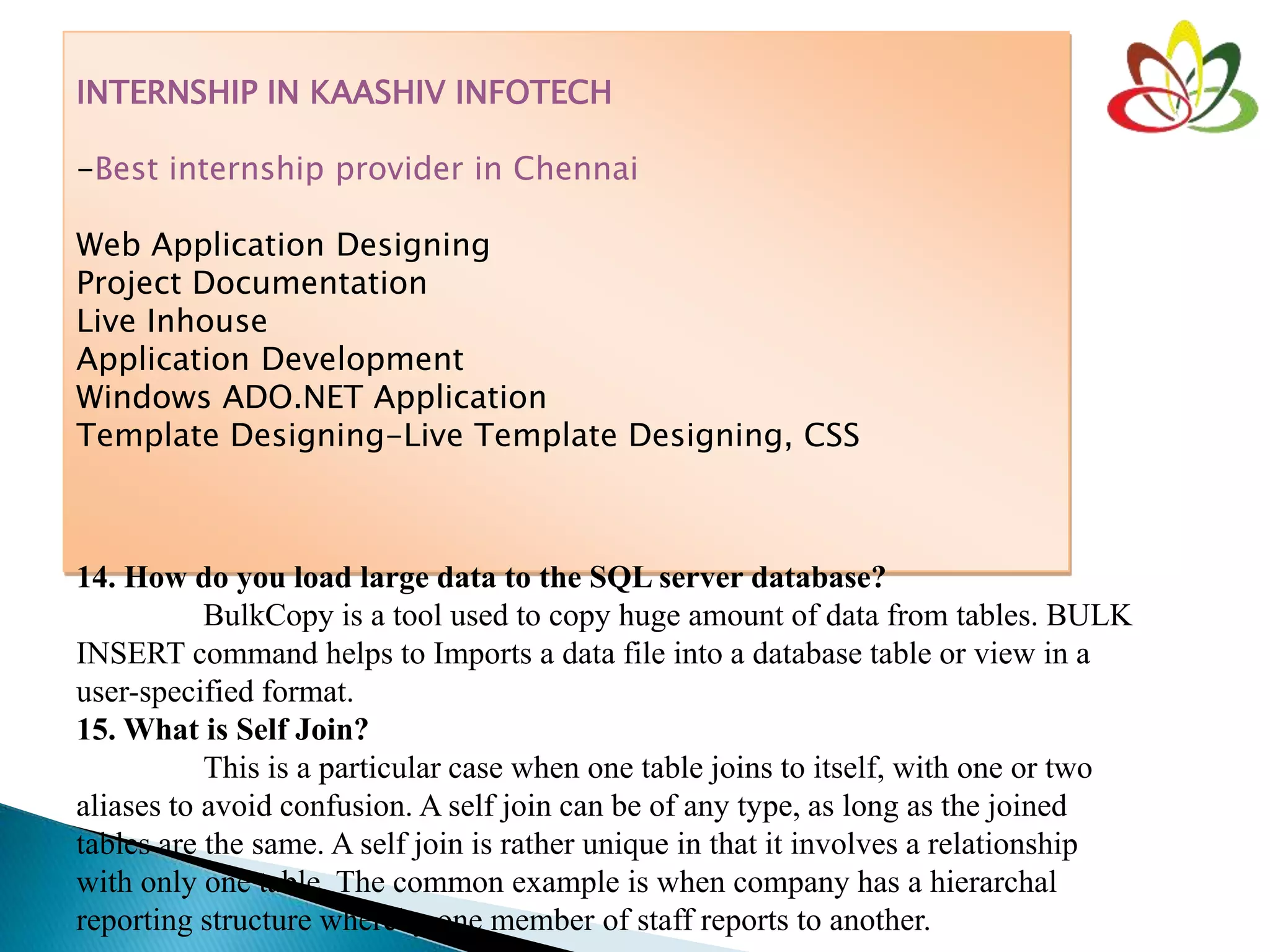 INTERNSHIP IN KAASHIV INFOTECH
-Best internship provider in Chennai
Web Application Designing
Project Documentation
Live Inhouse
Application Development
Windows ADO.NET Application
Template Designing-Live Template Designing, CSS
14. How do you load large data to the SQL server database?
BulkCopy is a tool used to copy huge amount of data from tables. BULK
INSERT command helps to Imports a data file into a database table or view in a
user-specified format.
15. What is Self Join?
This is a particular case when one table joins to itself, with one or two
aliases to avoid confusion. A self join can be of any type, as long as the joined
tables are the same. A self join is rather unique in that it involves a relationship
with only one table. The common example is when company has a hierarchal
reporting structure whereby one member of staff reports to another.
 