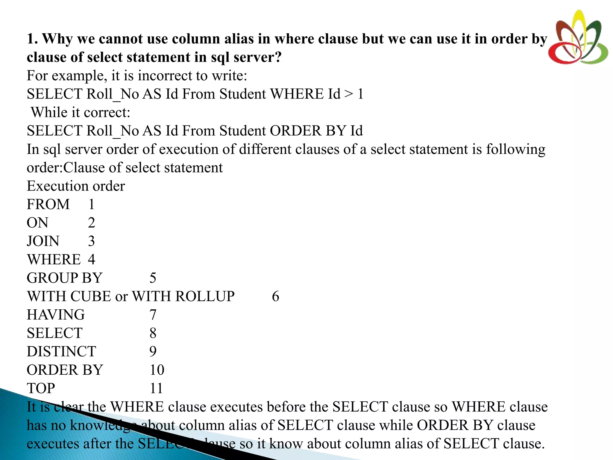 1. Why we cannot use column alias in where clause but we can use it in order by
clause of select statement in sql server?
For example, it is incorrect to write:
SELECT Roll_No AS Id From Student WHERE Id > 1
While it correct:
SELECT Roll_No AS Id From Student ORDER BY Id
In sql server order of execution of different clauses of a select statement is following
order:Clause of select statement
Execution order
FROM 1
ON 2
JOIN 3
WHERE 4
GROUP BY 5
WITH CUBE or WITH ROLLUP 6
HAVING 7
SELECT 8
DISTINCT 9
ORDER BY 10
TOP 11
It is clear the WHERE clause executes before the SELECT clause so WHERE clause
has no knowledge about column alias of SELECT clause while ORDER BY clause
executes after the SELECT clause so it know about column alias of SELECT clause.
 
