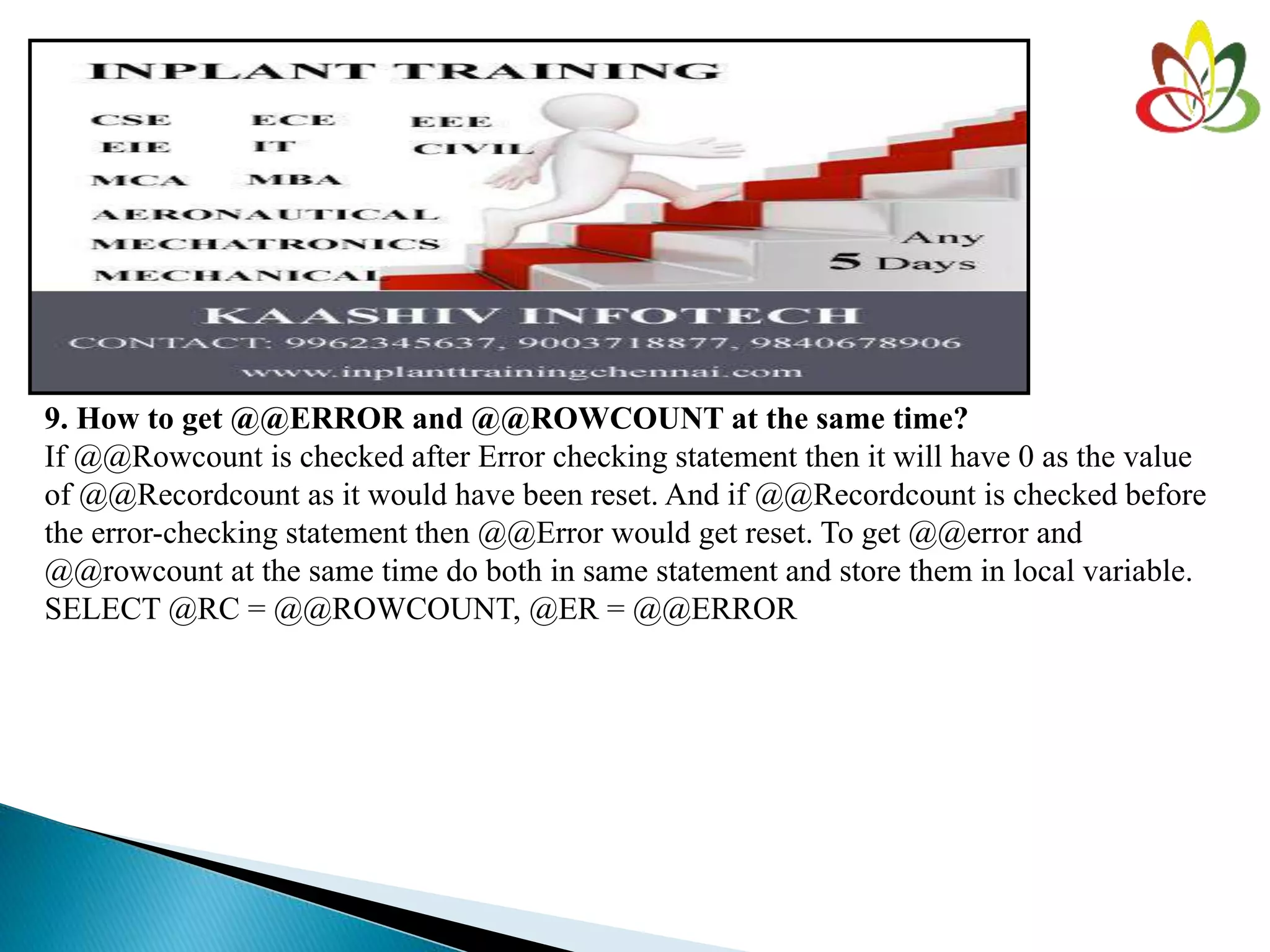 9. How to get @@ERROR and @@ROWCOUNT at the same time?
If @@Rowcount is checked after Error checking statement then it will have 0 as the value
of @@Recordcount as it would have been reset. And if @@Recordcount is checked before
the error-checking statement then @@Error would get reset. To get @@error and
@@rowcount at the same time do both in same statement and store them in local variable.
SELECT @RC = @@ROWCOUNT, @ER = @@ERROR
 
