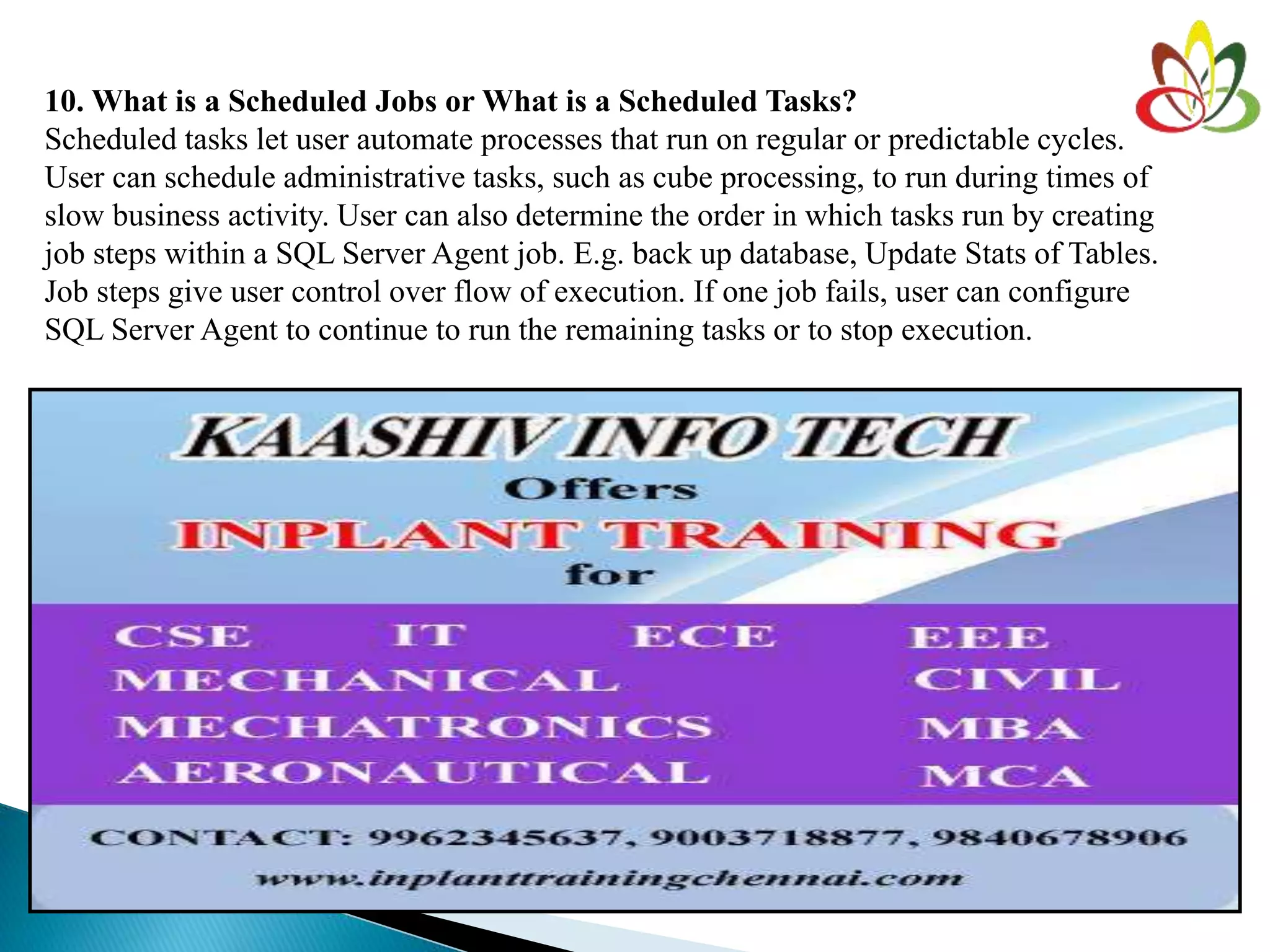 10. What is a Scheduled Jobs or What is a Scheduled Tasks?
Scheduled tasks let user automate processes that run on regular or predictable cycles.
User can schedule administrative tasks, such as cube processing, to run during times of
slow business activity. User can also determine the order in which tasks run by creating
job steps within a SQL Server Agent job. E.g. back up database, Update Stats of Tables.
Job steps give user control over flow of execution. If one job fails, user can configure
SQL Server Agent to continue to run the remaining tasks or to stop execution.
 