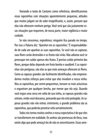Tomando o texto de Cantares como referência, identificaremos
essas raposinhas com situações aparentemente pequenas, atitudes
que muitos julgam ser de valor insignificante, e, assim, pensam que
elas não oferecem nenhum perigo. Você verá que são justamente es-
sas situações que requerem, de nossa parte, maior vigilância e maior
cuidado.
     Se não crescemos, regredimos; ninguém fica parado no tempo.
Por isso a Palavra diz: “Apanhai-me as raposinhas.” É responsabilida-
de de cada um apanhar as suas raposinhas. Se você não as capturar,
suas flores serão destruídas e os frutos não virão. Não adianta você se
preocupar em cuidar apenas dos frutos. É preciso cuidar primeiro das
flores, porque delas depende um fruto bonito e saudável. E as raposi-
nhas são perigosas, são elas as que mais ameaças oferecem às flores.
Como as raposas grandes são facilmente identificadas, não empreen-
demos muitos esforços para evitar que elas invadam a nossa vinha.
Mas as raposinhas, por serem pequeninas, tornam-se mais astuciosas
e esgueiram por qualquer brecha, por menor que ela seja. Quando
você ergue uma cerca em volta de sua vinha, as raposas grandes não
entram, então você descansa, pensando que ela está protegida. As ra-
posas grandes não vão entrar, entretanto, o grande problema são as
raposinhas, que poderão penetrar nela sorrateiramente.
     Todos nós temos muitos sonhos e nossa expectativa é de que eles
se transformem em realidade. Os sonhos são promessas de Deus, mas
existe algo que pode ameaçá-los de não se concretizarem. Essas ame-

                                  11
 