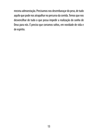 mesma admoestação. Precisamos nos desembaraçar do peso, de tudo
aquilo que pode nos atrapalhar no percurso da corrida. Temos que nos
desvencilhar de tudo o que possa impedir a realização do sonho de
Deus para nós. É preciso que corramos soltos, em novidade de vida e
de espírito.




                                13
 