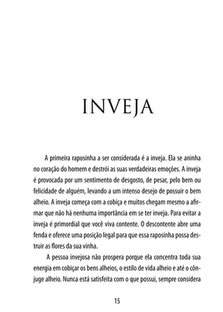 InVeJA

      A primeira raposinha a ser considerada é a inveja. Ela se aninha
no coração do homem e destrói as suas verdadeiras emoções. A inveja
é provocada por um sentimento de desgosto, de pesar, pelo bem ou
felicidade de alguém, levando a um intenso desejo de possuir o bem
alheio. A inveja começa com a cobiça e muitos chegam mesmo a afir-
mar que não há nenhuma importância em se ter inveja. Para evitar a
inveja é primordial que você viva contente. O descontente abre uma
fenda e oferece uma posição legal para que essa raposinha possa des-
truir as flores da sua vinha.
       A pessoa invejosa não prospera porque ela concentra toda sua
energia em cobiçar os bens alheios, o estilo de vida alheio e até o côn-
juge alheio. Nunca está satisfeita com o que possui, sempre considera

                                  15
 