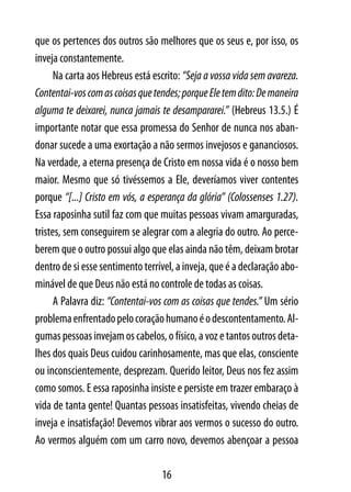 que os pertences dos outros são melhores que os seus e, por isso, os
inveja constantemente.
      Na carta aos Hebreus está escrito: “Seja a vossa vida sem avareza.
Contentai-vos com as coisas que tendes; porque Ele tem dito: De maneira
alguma te deixarei, nunca jamais te desampararei.” (Hebreus 13.5.) É
importante notar que essa promessa do Senhor de nunca nos aban-
donar sucede a uma exortação a não sermos invejosos e gananciosos.
Na verdade, a eterna presença de Cristo em nossa vida é o nosso bem
maior. Mesmo que só tivéssemos a Ele, deveríamos viver contentes
porque “[...] Cristo em vós, a esperança da glória” (Colossenses 1.27).
Essa raposinha sutil faz com que muitas pessoas vivam amarguradas,
tristes, sem conseguirem se alegrar com a alegria do outro. Ao perce-
berem que o outro possui algo que elas ainda não têm, deixam brotar
dentro de si esse sentimento terrível, a inveja, que é a declaração abo-
minável de que Deus não está no controle de todas as coisas.
      A Palavra diz: “Contentai-vos com as coisas que tendes.” Um sério
problema enfrentado pelo coração humano é o descontentamento. Al-
gumas pessoas invejam os cabelos, o físico, a voz e tantos outros deta-
lhes dos quais Deus cuidou carinhosamente, mas que elas, consciente
ou inconscientemente, desprezam. Querido leitor, Deus nos fez assim
como somos. E essa raposinha insiste e persiste em trazer embaraço à
vida de tanta gente! Quantas pessoas insatisfeitas, vivendo cheias de
inveja e insatisfação! Devemos vibrar aos vermos o sucesso do outro.
Ao vermos alguém com um carro novo, devemos abençoar a pessoa

                                  16
 
