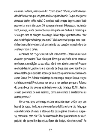 e o carro. Todavia, o invejoso diz: “Carro novo?! Olha só, está todo arra-
nhado! Parece até que um gato andou esquiando nele! Eu que não queria
um carro assim, velho e feio”. O invejoso está sempre depreciando. Você
pode estar num Mercedes 76, carregando mais 80 pessoas, incluindo
você, ou seja, ainda que você esteja dirigindo um ônibus, é preciso que
se alegre com as bênçãos do amigo. Talvez fique questionando: “Por
que esta bênção não chega pra mim?” Muitas vezes é porque essa rapo-
sinha chamada inveja está aí, destruindo seu coração, impedindo-o de
se alegrar com o outro.
     A Palavra diz: “Seja a vossa vida sem avareza. Contentai-vos com
as coisas que tendes.” Isso não quer dizer que você não deva procurar
melhorar as condições da sua vida; não é isso, absolutamente! Procure
melhorá-las sim, pois esta é a vontade de Deus para você. Vou lhe dar
um conselho para que isso aconteça: Comece a gostar de você do modo
como Deus o fez. Admire cada traço do seu corpo, porque Deus o traçou
carinhosamente! Precisamos nos amar e nos aceitar, porque a Palavra
diz que a boca fala do que está cheio o coração (Mateus 15.18). Assim,
se não gostamos de nós mesmos, como amaremos e aceitaremos as
outras pessoas?
     Certa vez, uma aeromoça estava entrando num avião com um
buquê de rosas, lindo, grande e perfumado! Ela estava tão feliz, que
a sua felicidade chamou a atenção dos passageiros. Um deles, surpre-
so, comentou com ela: “Oh! Seu namorado deve gostar muito de você,
pois foi ele quem lhe deu essas flores tão lindas, não é mesmo?” Ao

                                   17
 