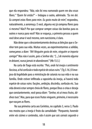 que ela respondeu: “Não, não foi meu namorado quem me deu essas
flores.” “Quem foi então?” – Indagou o outro, admirado. “Eu me dei.
Eu comprei estas flores para mim. Eu gosto muito de mim”, respondeu,
naturalmente, a aeromoça. E você, alguma vez já comprou flores para
si mesmo? Não?! Por que comprar sempre coisas tão bonitas para os
outros e nunca para você? Não se esqueça, a primeira pessoa a quem
você deve amar é você mesmo, sem narcisismo, é claro.
     Não deixe que o descontentamento destrua as bênçãos que o Se-
nhor tem para sua vida. Muitas vezes, ao experimentarmos a solidão,
começamos a dizer: “Ah! Ninguém gosta de mim, ninguém se importa
comigo!” Mas não é assim, pois o Senhor diz: “[...] de maneira alguma
te deixarei, nunca jamais te abandonarei.” (Hb 13.5.)
     Na carta de Tiago está escrito: “Pois, onde há inveja e sentimento
faccioso, aí há confusão e toda espécie de coisas ruins.” (Tg 3.16.) O inve-
joso dá legalidade para a ministração de satanás na sua vida e na sua
família. Onde estiver infiltrada a raposinha da inveja, aí haverá toda
espécie de coisas ruins: facções, ambição, discórdia, confusão etc. Sua
vida deverá estar sempre cheia de flores, porque Deus o criou e deseja
que constantemente, você possa dizer: “Senhor, eis aí meus frutos, dá-
divas tuas”. Mas, para que esses frutos vinguem, primeiro, é necessário
que nasçam as flores.
      Na sua primeira carta aos Coríntios, no capítulo 3, verso 3, Paulo
nos mostra que a inveja é fruto da carnalidade: “Porquanto, havendo
entre vós ciúmes e contendas, não é assim que sois carnais segundo o

                                    18
 