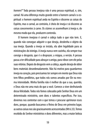 homem?” Toda pessoa invejosa não é uma pessoa espiritual, e, sim,
carnal. Há uma diferença muito grande entre o homem carnal e o es-
piritual: o homem espiritual anda no Espírito e discerne as coisas do
Espírito, mas o carnal, ao contrário, é cheio de inveja e só discerne as
coisas concernentes à carne. Os ciúmes se assemelham à inveja e, do
mesmo modo que ela, produzem contenda.
     O homem invejoso é carnal e cobiça tudo o que não tem. E,
quando não consegue adquirir o que deseja, desdenha o objeto da
sua inveja. Quando a inveja se instala, ela abre legalidade para as
ministrações do inimigo. A inveja nunca vem sozinha, ela sempre traz
consigo o desgosto, que é o desprazer, a mágoa, a versão. A pessoa
passa a ter dificuldade para abraçar o amigo, para vibrar com ele pelas
suas vitórias. Depois do desgosto vem a cobiça, aquele desejo de obter
bens materiais desordenadamente. Não há motivo para guardarmos
inveja no coração, pois precisamos ter sempre em mente que Deus não
tem filhos prediletos, que todos nós somos amados por Ele na mes-
ma intensidade. Minha família não é melhor do que a sua, querido,
e Deus não me ama mais do que a você. Comece a viver desfrutando
dessa felicidade. Todos nós fomos colocados pelo Senhor Deus em um
determinado ministério, com dons e talentos específicos. Por isso,
devemos nos contentar com o que temos e procurar aprimorar esses
dons, porque, quando buscamos o Reino de Deus em primeiro lugar,
as outras coisas nos são graciosamente acrescentadas (Mt 6.33). Temos
recebido do Senhor ministérios e dons diferentes, mas a maior beleza

                                  19
 