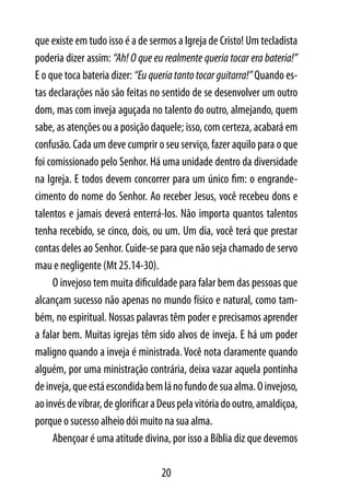 que existe em tudo isso é a de sermos a Igreja de Cristo! Um tecladista
poderia dizer assim: “Ah! O que eu realmente queria tocar era bateria!”
E o que toca bateria dizer: “Eu queria tanto tocar guitarra!” Quando es-
tas declarações não são feitas no sentido de se desenvolver um outro
dom, mas com inveja aguçada no talento do outro, almejando, quem
sabe, as atenções ou a posição daquele; isso, com certeza, acabará em
confusão. Cada um deve cumprir o seu serviço, fazer aquilo para o que
foi comissionado pelo Senhor. Há uma unidade dentro da diversidade
na Igreja. E todos devem concorrer para um único fim: o engrande-
cimento do nome do Senhor. Ao receber Jesus, você recebeu dons e
talentos e jamais deverá enterrá-los. Não importa quantos talentos
tenha recebido, se cinco, dois, ou um. Um dia, você terá que prestar
contas deles ao Senhor. Cuide-se para que não seja chamado de servo
mau e negligente (Mt 25.14-30).
     O invejoso tem muita dificuldade para falar bem das pessoas que
alcançam sucesso não apenas no mundo físico e natural, como tam-
bém, no espiritual. Nossas palavras têm poder e precisamos aprender
a falar bem. Muitas igrejas têm sido alvos de inveja. E há um poder
maligno quando a inveja é ministrada. Você nota claramente quando
alguém, por uma ministração contrária, deixa vazar aquela pontinha
de inveja, que está escondida bem lá no fundo de sua alma. O invejoso,
ao invés de vibrar, de glorificar a Deus pela vitória do outro, amaldiçoa,
porque o sucesso alheio dói muito na sua alma.
     Abençoar é uma atitude divina, por isso a Bíblia diz que devemos

                                   20
 