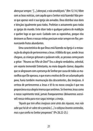 abençoar sempre: “[...] abençoai, e não amaldiçoeis.” (Rm 12.14.) Vibre
com as boas notícias, com aquilo que o Senhor está fazendo! Não pen-
se que apenas você e sua igreja são avivados. Deus distribui seus dons
e bênçãos igualmente para todos. Profetize o avivamento para todas
as igrejas do mundo. Evite dizer toda e qualquer palavra de maldição
e quebre logo as que ouvir. Cuidado com as raposinhas, porque elas
destroem as flores e nossas vinhas precisam estar sempre em flor, pre-
nunciando frutos abundantes.
     Uma característica do que Deus está fazendo na Igreja é a restau-
ração da alegria de pertencermos a Jesus. A Bíblia diz que, aonde Jesus
chegava, as crianças gritavam e pulavam nele, as pessoas começavam
a gritar: “Hosana ao Filho de Davi!” Era a alegria verdadeira, celestial,
um vozerio tremendo! Entretanto, no meio daquele clamor, daqueles
que se alegravam com a presença do Senhor por causa de todas as ma-
ravilhas que Ele operava, e que eram o motivo de Ele ser aclamado pelo
povo, havia também murmuração dos descontentes, dos invejosos. A
certeza de pertencermos a Jesus e tê-lo no nosso coração é que nos
proporciona essa alegria imensa que sentimos. Se tivermos Jesus como
o nosso suprimento total, jamais franquearemos (deixaremos acessí-
vel) nossa vinha para esse sagaz inimigo: a inveja.
     “Aquele que tem olhos invejosos corre atrás das riquezas, mas não
sabe que há de vir sobre ele a penúria [...] o cobiçoso levanta contendas,
mas o que confia no Senhor prosperará.” (Pv 28.22-25.)



                                   21
 