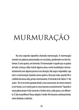 MUrMUrAção

      Há uma segunda raposinha chamada murmuração. A murmuração
consiste em palavras pronunciadas em voz baixa, geralmente em tom las-
timoso. É uma queixa, um lamento. O murmurador é aquele que se queixa
de tudo. Começa a falar mal de alguma coisa e sente insatisfação e descon-
tentamento com alguma pessoa e/ou situação. Daí surge a ingratidão, cuja
raiz é a murmuração. Quando somos gratos a Deus por tudo, quando Ele é
o deleite da nossa vida, jamais murmuramos. O versículo 6 do Salmo 71 diz
assim: “Em ti me tenho apoiado desde o meu nascimento; do ventre materno
tu me tiraste, tu és motivo para os meus louvores constantemente.” Quando o
nosso pleno prazer é tão somente o Senhor Jesus, tudo passa a ser diferen-
te. É tão maravilhoso! Nossa alegria é render-lhe louvores continuamente,
como declarou o salmista.

                                    23
 