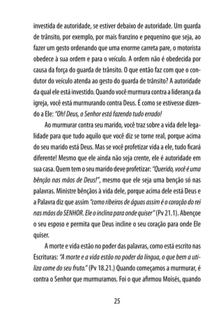 investida de autoridade, se estiver debaixo de autoridade. Um guarda
de trânsito, por exemplo, por mais franzino e pequenino que seja, ao
fazer um gesto ordenando que uma enorme carreta pare, o motorista
obedece à sua ordem e para o veículo. A ordem não é obedecida por
causa da força do guarda de trânsito. O que então faz com que o con-
dutor do veículo atenda ao gesto do guarda de trânsito? A autoridade
da qual ele está investido. Quando você murmura contra a liderança da
igreja, você está murmurando contra Deus. É como se estivesse dizen-
do a Ele: “Oh! Deus, o Senhor está fazendo tudo errado!
      Ao murmurar contra seu marido, você traz sobre a vida dele lega-
lidade para que tudo aquilo que você diz se torne real, porque acima
do seu marido está Deus. Mas se você profetizar vida a ele, tudo ficará
diferente! Mesmo que ele ainda não seja crente, ele é autoridade em
sua casa. Quem tem o seu marido deve profetizar: “Querido, você é uma
bênção nas mãos de Deus!”, mesmo que ele seja uma benção só nas
palavras. Ministre bênçãos à vida dele, porque acima dele está Deus e
a Palavra diz que assim “como ribeiros de águas assim é o coração do rei
nas mãos do SENHOR. Ele o inclina para onde quiser” (Pv 21.1). Abençoe
o seu esposo e permita que Deus incline o seu coração para onde Ele
quiser.
      A morte e vida estão no poder das palavras, como está escrito nas
Escrituras: “A morte e a vida estão no poder da língua, o que bem a uti-
liza come do seu fruto.” (Pv 18.21.) Quando começamos a murmurar, é
contra o Senhor que murmuramos. Foi o que afirmou Moisés, quando

                                  25
 