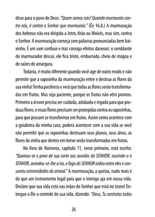 disse para o povo de Deus: “Quem somos nós? Quando murmurais con-
tra nós, é contra o Senhor que murmurais.” (Êx 16.8.) A murmuração
dos hebreus não era dirigida a Jetro, Arão ou Moisés, mas sim, contra
o Senhor. A murmuração começa com palavras pronunciadas bem bai-
xinho. É um som confuso e traz consigo efeitos danosos: o semblante
do murmurador descai, ele fica triste, emburrado, cheio de mágoa e
de raízes de amargura.
     Todavia, é muito diferente quando você age de outro modo e não
permite que a raposinha da murmuração entre e destrua as flores da
sua vinha! Tenha paciência e verá que todas as flores serão transforma-
das em frutos. Mas seja paciente, porque os frutos não vêm prontos.
Primeiro a árvore precisa ser cuidada, adubada e regada para que pro-
duza flores, e essas flores precisam ser protegidas contra as raposinhas,
para que possam se transformar em frutos. Assim como acontece com
a goiabeira da minha casa, poderá acontecer com a sua vida se você
não permitir que as raposinhas destruam seus planos, seus alvos, as
flores da vinha que dentro em breve serão transformadas em frutos.
     No livro de Números, capítulo 11, verso primeiro, está escrito:
“Queixou-se o povo de sua sorte aos ouvidos do SENHOR; ouvindo-o o
SENHOR, acendeu-se-lhe a ira, e fogo do SENHOR ardeu entre eles e con-
sumiu extremidades do arraial.” A murmuração, a queixa, nada mais é
do que um instrumento legal para que o inimigo aja em nossa vida.
Declare que sua vida está nas mãos do Senhor que está no trono! En-
tregue a Ele o controle de sua vida, dizendo: “Deus, Tu controlas todas

                                   26
 