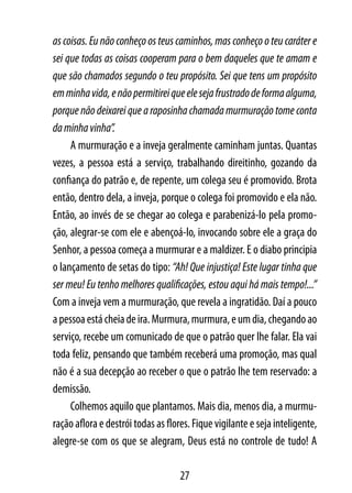 as coisas. Eu não conheço os teus caminhos, mas conheço o teu caráter e
sei que todas as coisas cooperam para o bem daqueles que te amam e
que são chamados segundo o teu propósito. Sei que tens um propósito
em minha vida, e não permitirei que ele seja frustrado de forma alguma,
porque não deixarei que a raposinha chamada murmuração tome conta
da minha vinha”.
     A murmuração e a inveja geralmente caminham juntas. Quantas
vezes, a pessoa está a serviço, trabalhando direitinho, gozando da
confiança do patrão e, de repente, um colega seu é promovido. Brota
então, dentro dela, a inveja, porque o colega foi promovido e ela não.
Então, ao invés de se chegar ao colega e parabenizá-lo pela promo-
ção, alegrar-se com ele e abençoá-lo, invocando sobre ele a graça do
Senhor, a pessoa começa a murmurar e a maldizer. E o diabo principia
o lançamento de setas do tipo: “Ah! Que injustiça! Este lugar tinha que
ser meu! Eu tenho melhores qualificações, estou aqui há mais tempo!...”
Com a inveja vem a murmuração, que revela a ingratidão. Daí a pouco
a pessoa está cheia de ira. Murmura, murmura, e um dia, chegando ao
serviço, recebe um comunicado de que o patrão quer lhe falar. Ela vai
toda feliz, pensando que também receberá uma promoção, mas qual
não é a sua decepção ao receber o que o patrão lhe tem reservado: a
demissão.
     Colhemos aquilo que plantamos. Mais dia, menos dia, a murmu-
ração aflora e destrói todas as flores. Fique vigilante e seja inteligente,
alegre-se com os que se alegram, Deus está no controle de tudo! A

                                    27
 