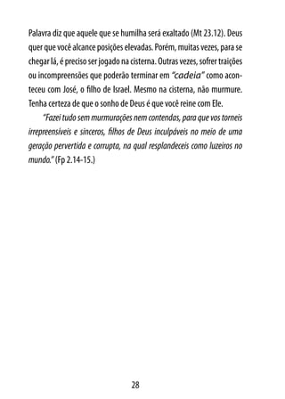 Palavra diz que aquele que se humilha será exaltado (Mt 23.12). Deus
quer que você alcance posições elevadas. Porém, muitas vezes, para se
chegar lá, é preciso ser jogado na cisterna. Outras vezes, sofrer traições
ou incompreensões que poderão terminar em “cadeia” como acon-
teceu com José, o filho de Israel. Mesmo na cisterna, não murmure.
Tenha certeza de que o sonho de Deus é que você reine com Ele.
     “Fazei tudo sem murmurações nem contendas, para que vos torneis
irrepreensíveis e sinceros, filhos de Deus inculpáveis no meio de uma
geração pervertida e corrupta, na qual resplandeceis como luzeiros no
mundo.” (Fp 2.14-15.)




                                   28
 