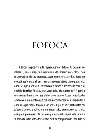 FoFoCA

     A terceira raposinha está representando a fofoca. As pessoas, ge-
ralmente, não se importam muito com ela, porque, na verdade, nem
se apercebem da sua presença. Agem como se esta prática fosse um
procedimento natural, sem nenhuma consequência grave para a vida
daqueles que a praticam. Entretanto, a fofoca é um veneno para a vi-
nha! Ela destrói as flores. Muitas vezes, nós a chamamos de fofoquinha,
como se, no diminutivo, seus efeitos devastadores fossem amenizados.
A fofoca é uma mentira que ocasiona aborrecimentos e inimizades. É
o mesmo que cilada, traição, é um ardil. O que os seus praticantes não
sabem é que esse hábito é uma emboscada, primeiramente na vida
dos que a promovem. As pessoas que embrenham por este caminho
se tornam como verdadeiras latas de lixo, receptoras de todo tipo de

                                  29
 