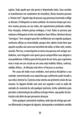 sujeira. Tudo aquilo que não presta é depositado nelas. Seus ouvidos
se transformam em condutores de imundície. Desta maneira passam
a “cheirar mal”. Aquele tipo de pessoa cuja presença incomoda e aflige
as demais. O fofoqueiro se torna solitário. Ao mesmo tempo que exis-
tem muitas pessoas ao seu redor, ele experimenta profunda solidão.
Essa situação, embora pareça ambígua, é real. Todas as pessoas que
rodeiam o fofoqueiro só têm um objetivo: fazer fofoca. Nenhum desses
“amigos” tem coragem para lhe confidenciar um segredo qualquer,
nenhuma aflição ou necessidade, porque eles sabem muito bem que
aqueles ouvidos são como um microfone de rádio: se falar nele, muitos
ouvirão. Por isso, o mexeriqueiro se torna uma pessoa sem amigos ver-
dadeiros, sem ninguém com quem possa compartilhar suas alegrias e
seus problemas. A fofoca para ele faz parte de um vício, que o aprisiona
mais e mais em um círculo ou em uma roda maldita: fofoca, carência,
solidão, fofoca... As bênçãos não vêm e o fracasso se acentua.
     Por causa de todas essas verdades, você precisa disciplinar a sua
vontade, exterminando essa raposinha que sutilmente pode invadir a
sua vida e destruí-la. É preciso estar atento aos primeiros sinais de sua
invasão. Se alguém dividir com você um segredo e você se arder de
vontade de comentá-lo sob qualquer pretexto, tenha sabedoria para
perceber a dissimulação do ardiloso inimigo mirim, cujo poder de des-
truição está além do que possamos alcançar.
     Evite qualquer comentário maldoso, todo tipo de intriga que esti-
ver difamando a imagem de alguém, deturpando o verdadeiro sentido

                                   30
 