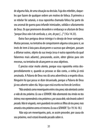 de alguma fala, de uma situação ou decisão. Fuja dos rebeldes, daque-
les que fazem de qualquer ordem um motivo de fofoca. O primeiro a
se rebelar foi satanás, e essa raposinha chamada fofoca faz parte do
seu arsenal de guerra para infundir inimizades, solidão e afastamento
de Deus. Os que promovem desordem e embaraço se afastam de Deus
“porque Deus não é de confusão, e, sim, de paz [...]” (1Co 14.33).
     Outra face perigosa desse inimigo é o desejo de levar vantagem.
Muitas pessoas, na tentativa de conquistarem alguma coisa para si, ao
invés de irem à luta para alcançarem o sucesso que almejam, passam
a difamar outros, objeto da sua inveja (essa é outra raposinha da qual
falaremos mais adiante), procurando, assim, obter glórias para sim
mesmas, na tentativa de alcançarem os seus objetivos.
     É preciso estar muito atento, porque essa raposinha entra des-
percebidamente e, quando as pessoas se dão conta, a vinha já está
arruinada. A Palavra de Deus nos dá uma advertência a respeito disso.
Ninguém há que possa se dizer desavisado, porque a Palavra de Deus
já nos adverte sobre ela. Veja o que está escrito no livro de Levítico:
     “Não andarás como mexeriqueiro entre o teu povo; não atentarás contra
a vida do teu próximo. Eu sou o SENHOR. Não aborrecerás teu irmão no teu
íntimo; mas repreenderás o teu próximo e, por causa dele, não levarás sobre ti
pecado. Não te vingarás, nem guardarás ira contra os filhos do teu povo; mas
amarás o teu próximo como a ti mesmo. Eu sou o SENHOR.” (Lv 19.16-18.)
      Não seja um mexeriqueiro, pois, se assim proceder, por causa do
seu próximo, você estará levando pecado sobre si.

                                     31
 
