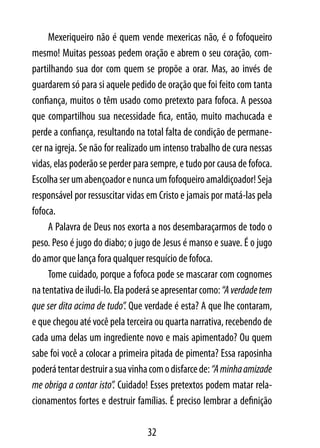 Mexeriqueiro não é quem vende mexericas não, é o fofoqueiro
mesmo! Muitas pessoas pedem oração e abrem o seu coração, com-
partilhando sua dor com quem se propõe a orar. Mas, ao invés de
guardarem só para si aquele pedido de oração que foi feito com tanta
confiança, muitos o têm usado como pretexto para fofoca. A pessoa
que compartilhou sua necessidade fica, então, muito machucada e
perde a confiança, resultando na total falta de condição de permane-
cer na igreja. Se não for realizado um intenso trabalho de cura nessas
vidas, elas poderão se perder para sempre, e tudo por causa de fofoca.
Escolha ser um abençoador e nunca um fofoqueiro amaldiçoador! Seja
responsável por ressuscitar vidas em Cristo e jamais por matá-las pela
fofoca.
     A Palavra de Deus nos exorta a nos desembaraçarmos de todo o
peso. Peso é jugo do diabo; o jugo de Jesus é manso e suave. É o jugo
do amor que lança fora qualquer resquício de fofoca.
     Tome cuidado, porque a fofoca pode se mascarar com cognomes
na tentativa de iludi-lo. Ela poderá se apresentar como: “A verdade tem
que ser dita acima de tudo”. Que verdade é esta? A que lhe contaram,
e que chegou até você pela terceira ou quarta narrativa, recebendo de
cada uma delas um ingrediente novo e mais apimentado? Ou quem
sabe foi você a colocar a primeira pitada de pimenta? Essa raposinha
poderá tentar destruir a sua vinha com o disfarce de: “A minha amizade
me obriga a contar isto”. Cuidado! Esses pretextos podem matar rela-
cionamentos fortes e destruir famílias. É preciso lembrar a definição

                                  32
 
