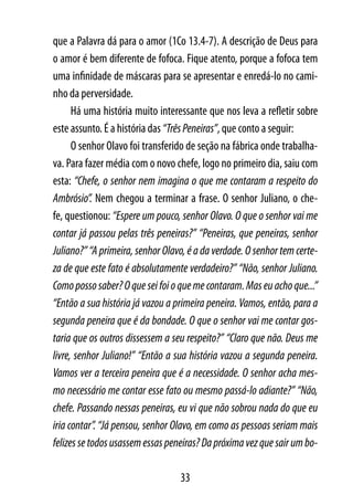 que a Palavra dá para o amor (1Co 13.4-7). A descrição de Deus para
o amor é bem diferente de fofoca. Fique atento, porque a fofoca tem
uma infinidade de máscaras para se apresentar e enredá-lo no cami-
nho da perversidade.
      Há uma história muito interessante que nos leva a refletir sobre
este assunto. É a história das “Três Peneiras”, que conto a seguir:
      O senhor Olavo foi transferido de seção na fábrica onde trabalha-
va. Para fazer média com o novo chefe, logo no primeiro dia, saiu com
esta: “Chefe, o senhor nem imagina o que me contaram a respeito do
Ambrósio”. Nem chegou a terminar a frase. O senhor Juliano, o che-
fe, questionou: “Espere um pouco, senhor Olavo. O que o senhor vai me
contar já passou pelas três peneiras?” “Peneiras, que peneiras, senhor
Juliano?” “A primeira, senhor Olavo, é a da verdade. O senhor tem certe-
za de que este fato é absolutamente verdadeiro?” “Não, senhor Juliano.
Como posso saber? O que sei foi o que me contaram. Mas eu acho que...”
“Então a sua história já vazou a primeira peneira. Vamos, então, para a
segunda peneira que é da bondade. O que o senhor vai me contar gos-
taria que os outros dissessem a seu respeito?” “Claro que não. Deus me
livre, senhor Juliano!” “Então a sua história vazou a segunda peneira.
Vamos ver a terceira peneira que é a necessidade. O senhor acha mes-
mo necessário me contar esse fato ou mesmo passá-lo adiante?” “Não,
chefe. Passando nessas peneiras, eu vi que não sobrou nada do que eu
iria contar”. “Já pensou, senhor Olavo, em como as pessoas seriam mais
felizes se todos usassem essas peneiras? Da próxima vez que sair um bo-

                                  33
 