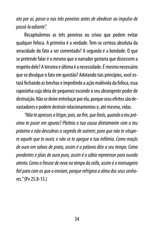 ato por aí, passe-o nas três peneiras antes de obedecer ao impulso de
passá-lo adiante”.
      Recapitulemos as três peneiras ou crivos que podem evitar
qualquer fofoca. A primeira é a verdade. Tem-se certeza absoluta da
veracidade do fato a ser comentado? A segunda é a bondade. O que
se pretende falar é o mesmo que o narrador gostaria que dissessem a
respeito dele? A terceira e última é a necessidade. É mesmo necessário
que se divulgue o fato em questão? Adotando tais princípios, você es-
tará fechando as brechas e impedindo a ação malévola da fofoca, essa
raposinha cuja ideia de pequenez esconde o seu abrangente poder de
destruição. Não se deixe entrelaçar por ela, porque seus efeitos são de-
vastadores e podem destruir relacionamentos e, até mesmo, vidas.
      “Não te apresses a litigar, pois, ao fim, que farás, quando o teu pró-
ximo te puser em apuros? Pleiteia a tua causa diretamente com o teu
próximo e não descubras o segredo de outrem; para que não te vitupe-
re aquele que te ouvir, e não se te apegue a tua infâmia. Como maçãs
de ouro em salvas de prata, assim é a palavra dita a seu tempo. Como
pendentes e jóias de ouro puro, assim é o sábio repreensor para ouvido
atento. Como o frescor de neve no tempo da ceifa, assim é o mensageiro
fiel para com os que o enviam, porque refrigera a alma dos seus senho-
res.” (Pv 25.8-13.)




                                    34
 