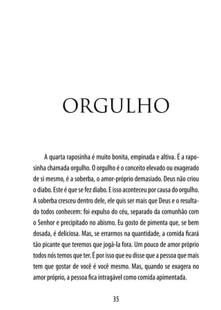 orGULHo

     A quarta raposinha é muito bonita, empinada e altiva. É a rapo-
sinha chamada orgulho. O orgulho é o conceito elevado ou exagerado
de si mesmo, é a soberba, o amor-próprio demasiado. Deus não criou
o diabo. Este é que se fez diabo. E isso aconteceu por causa do orgulho.
A soberba cresceu dentro dele, ele quis ser mais que Deus e o resulta-
do todos conhecem: foi expulso do céu, separado da comunhão com
o Senhor e precipitado no abismo. Eu gosto de pimenta que, se bem
dosada, é deliciosa. Mas, se errarmos na quantidade, a comida ficará
tão picante que teremos que jogá-la fora. Um pouco de amor próprio
todos nós temos que ter. É por isso que eu disse que a pessoa que mais
tem que gostar de você é você mesmo. Mas, quando se exagera no
amor próprio, a pessoa fica intragável como comida apimentada.

                                  35
 