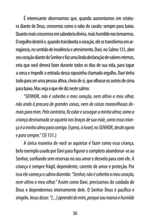 É interessante observarmos que, quando aumentamos em estatu-
ra diante de Deus, crescemos como o rabo do cavalo: sempre para baixo.
Quanto mais crescemos em sabedoria divina, mais humilde nos tornarmos.
O orgulho destrói e, quando transborda o coração, ele se transforma em ar-
rogância, no sentido de insolência e atrevimento. Davi, no Salmo 131, abre
seu coração diante do Senhor e faz uma linda declaração de valores eternos,
esta que você deverá fazer durante todos os dias de sua vida, para tapar
a cerca e impedir a entrada dessa raposinha chamada orgulho. Davi tinha
tudo para ser uma pessoa altiva, cheia de si, que olhasse os outros de cima
para baixo. Mas veja o que ele diz neste salmo:
     “SENHOR, não é soberbo o meu coração, nem altivo o meu olhar,
não ando à procura de grandes coisas, nem de coisas maravilhosas de-
mais para mim. Pelo contrário, fiz calar e sossegar a minha alma; como a
criança desmamada se aquieta nos braços de sua mãe, como essa crian-
ça é a minha alma para comigo. Espera, ó Israel, no SENHOR, desde agora
e para sempre.” (Sl 131.)
     A única maneira de você se aquietar é fazer como essa criança,
belo exemplo usado por Davi para figurar o completo abandonar-se ao
Senhor, confiando sem reservas no seu amor e desvelo para com ele. A
criança é sempre frágil, dependente, carente de amor e proteção. Por
isso ele começa o salmo dizendo: “Senhor, não é soberbo o meu coração,
nem altivo o meu olhar.” Assim como Davi, precisamos do cuidado de
Deus e dependermos inteiramente dele. O Senhor Deus é pacífico e
singelo. Jesus disse: “[...] aprendei de mim, porque sou manso e humilde

                                    36
 