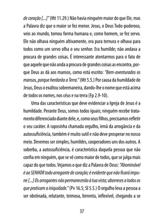 de coração [...]” (Mt 11.29.) Não havia ninguém maior do que Ele, mas
a Palavra diz que o maior se fez menor. Jesus, o Deus Todo-poderoso,
veio ao mundo, tomou forma humana e, como homem, se fez servo.
Ele não olhava ninguém altivamente, era pura ternura e olhava para
todos como um servo olha o seu senhor. Era humilde; não andava a
procura de grandes coisas. É interessante atentarmos para o fato de
que aquele que não anda a procura de grandes coisas as encontra, por-
que Deus as dá aos mansos, como está escrito: “Bem-aventurados os
mansos, porque herdarão a Terra.” (Mt 5.5.) Por causa da humildade de
Jesus, Deus o exaltou sobremaneira, dando-lhe o nome que está acima
de todos os nomes, nos céus e na terra (Fp 2.9-10).
      Uma das características que deve evidenciar a Igreja de Jesus é a
humildade. Perante Deus, somos todos iguais; ninguém recebe trata-
mento diferenciado diante dele, e, como seus filhos, precisamos refletir
o seu caráter. A raposinha chamada orgulho, irmã da arrogância e da
autossuficiência, também é muito sutil e não deve prosperar no nosso
meio. Devemos ser simples, humildes, cooperadores uns dos outros. A
soberba, a autossuficiência, é característica daquela pessoa que não
confia em ninguém, que se vê como maior de todos, que se julga mais
capaz do que todos. Vejamos o que diz a Palavra de Deus: “Abominável
é ao SENHOR todo arrogante de coração; é evidente que não ficará impu-
ne [...] Os arrogantes não permanecerão à tua vista; aborreces a todos os
que praticam a iniquidade.” (Pv 16.5; Sl 5.5.) O orgulho leva a pessoa a
ser obstinada, relutante, teimosa, birrenta, inflexível, chegando a se

                                   37
 
