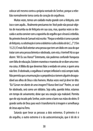 colocar até mesmo contra a própria vontade do Senhor, porque a rebe-
lião normalmente toma conta do coração do orgulhoso.
      Muitas vezes, temos um cuidado muito grande com a feitiçaria, com
isso e com aquilo... Realmente precisamos ter. Você pode não possuir obje-
tos de macumba ou de feitiçaria em sua casa, mas, quantas vezes se des-
cuida e aceita conviver com a raposinha do orgulho que o levará à rebelião.
No primeiro livro de Samuel está escrito: “Porque a rebelião é como o pecado
de feitiçaria, e a obstinação é como a idolatria e culto a ídolos do lar [...]” (1Sm
15.23.) É mais fácil orientar uma pessoa que tem um ídolo em casa do que
tratar com uma pessoa birrenta e obstinada, com esta, é terrível! Há os que
dizem: “Ah! Eu sou franco!” Entretanto, não podemos confundir franqueza
com falta de educação. Existem maneiras e maneiras de se dizer uma mes-
ma coisa. A Bíblia diz que devemos falar a verdade em amor, e quem ama
não fere. O obstinado, o orgulhoso é sempre inflexível e está sempre irado.
Não permita que a murmuração e a prepotência o tornem alguém desagra-
dável aos olhos de Deus e dos homens. Muitas vezes você já deve ter dito:
“Eu? Curvar-me diante de uma imagem?! Nunca farei isso!” Porém, se você
for obstinado, será como um idólatra. Seja solto, querido leitor, estamos
em tempo de avivamento; deixe que seu coração seja maleável. Permita
que ele seja tocado pelo Senhor, assim como o barro nas mãos do oleiro. O
grande sonho de Deus para você é transformá-lo à imagem e semelhança
de Jesus aqui na Terra.
      Satanás quer levar as pessoas a dois extremos. O primeiro é o
do orgulho, o outro extremo é o da autocomiseração, que é dó de si

                                        38
 