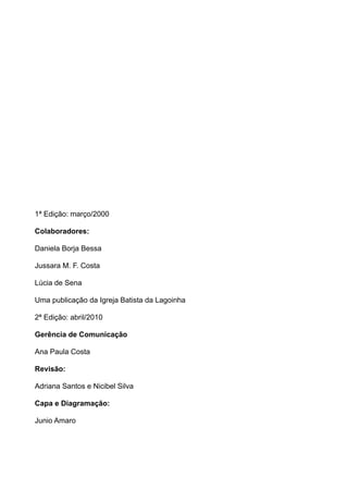 1ª Edição: março/2000

Colaboradores:

Daniela Borja Bessa

Jussara M. F. Costa

Lúcia de Sena

Uma publicação da Igreja Batista da Lagoinha

2ª Edição: abril/2010

Gerência de Comunicação

Ana Paula Costa

Revisão:

Adriana Santos e Nicibel Silva

Capa e Diagramação:

Junio Amaro
 