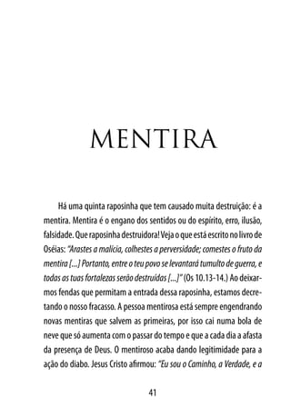 MentIrA

     Há uma quinta raposinha que tem causado muita destruição: é a
mentira. Mentira é o engano dos sentidos ou do espírito, erro, ilusão,
falsidade. Que raposinha destruidora! Veja o que está escrito no livro de
Oséias: “Arastes a malícia, colhestes a perversidade; comestes o fruto da
mentira [...] Portanto, entre o teu povo se levantará tumulto de guerra, e
todas as tuas fortalezas serão destruídas [...]” (Os 10.13-14.) Ao deixar-
mos fendas que permitam a entrada dessa raposinha, estamos decre-
tando o nosso fracasso. A pessoa mentirosa está sempre engendrando
novas mentiras que salvem as primeiras, por isso cai numa bola de
neve que só aumenta com o passar do tempo e que a cada dia a afasta
da presença de Deus. O mentiroso acaba dando legitimidade para a
ação do diabo. Jesus Cristo afirmou: “Eu sou o Caminho, a Verdade, e a

                                   41
 
