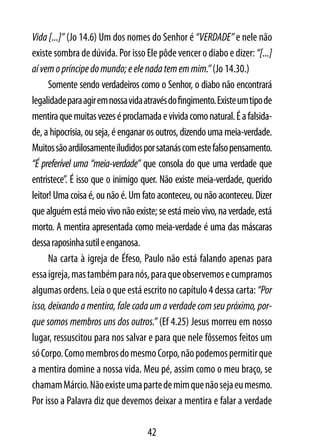 Vida [...]” (Jo 14.6) Um dos nomes do Senhor é “VERDADE” e nele não
existe sombra de dúvida. Por isso Ele pôde vencer o diabo e dizer: “[...]
aí vem o príncipe do mundo; e ele nada tem em mim.” (Jo 14.30.)
      Somente sendo verdadeiros como o Senhor, o diabo não encontrará
legalidade para agir em nossa vida através do fingimento. Existe um tipo de
mentira que muitas vezes é proclamada e vivida como natural. É a falsida-
de, a hipocrisia, ou seja, é enganar os outros, dizendo uma meia-verdade.
Muitos são ardilosamente iludidos por satanás com este falso pensamento.
“É preferível uma “meia-verdade” que consola do que uma verdade que
entristece”. É isso que o inimigo quer. Não existe meia-verdade, querido
leitor! Uma coisa é, ou não é. Um fato aconteceu, ou não aconteceu. Dizer
que alguém está meio vivo não existe; se está meio vivo, na verdade, está
morto. A mentira apresentada como meia-verdade é uma das máscaras
dessa raposinha sutil e enganosa.
      Na carta à igreja de Éfeso, Paulo não está falando apenas para
essa igreja, mas também para nós, para que observemos e cumpramos
algumas ordens. Leia o que está escrito no capítulo 4 dessa carta: “Por
isso, deixando a mentira, fale cada um a verdade com seu próximo, por-
que somos membros uns dos outros.” (Ef 4.25) Jesus morreu em nosso
lugar, ressuscitou para nos salvar e para que nele fôssemos feitos um
só Corpo. Como membros do mesmo Corpo, não podemos permitir que
a mentira domine a nossa vida. Meu pé, assim como o meu braço, se
chamam Márcio. Não existe uma parte de mim que não seja eu mesmo.
Por isso a Palavra diz que devemos deixar a mentira e falar a verdade

                                    42
 