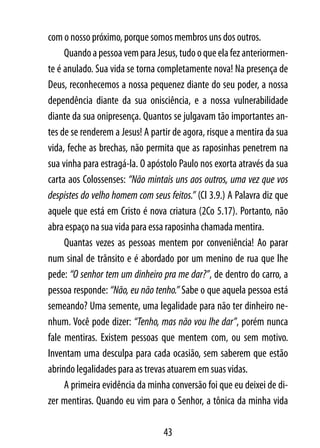 com o nosso próximo, porque somos membros uns dos outros.
     Quando a pessoa vem para Jesus, tudo o que ela fez anteriormen-
te é anulado. Sua vida se torna completamente nova! Na presença de
Deus, reconhecemos a nossa pequenez diante do seu poder, a nossa
dependência diante da sua onisciência, e a nossa vulnerabilidade
diante da sua onipresença. Quantos se julgavam tão importantes an-
tes de se renderem a Jesus! A partir de agora, risque a mentira da sua
vida, feche as brechas, não permita que as raposinhas penetrem na
sua vinha para estragá-la. O apóstolo Paulo nos exorta através da sua
carta aos Colossenses: “Não mintais uns aos outros, uma vez que vos
despistes do velho homem com seus feitos.” (Cl 3.9.) A Palavra diz que
aquele que está em Cristo é nova criatura (2Co 5.17). Portanto, não
abra espaço na sua vida para essa raposinha chamada mentira.
     Quantas vezes as pessoas mentem por conveniência! Ao parar
num sinal de trânsito e é abordado por um menino de rua que lhe
pede: “O senhor tem um dinheiro pra me dar?”, de dentro do carro, a
pessoa responde: “Não, eu não tenho.” Sabe o que aquela pessoa está
semeando? Uma semente, uma legalidade para não ter dinheiro ne-
nhum. Você pode dizer: “Tenho, mas não vou lhe dar”, porém nunca
fale mentiras. Existem pessoas que mentem com, ou sem motivo.
Inventam uma desculpa para cada ocasião, sem saberem que estão
abrindo legalidades para as trevas atuarem em suas vidas.
     A primeira evidência da minha conversão foi que eu deixei de di-
zer mentiras. Quando eu vim para o Senhor, a tônica da minha vida

                                 43
 